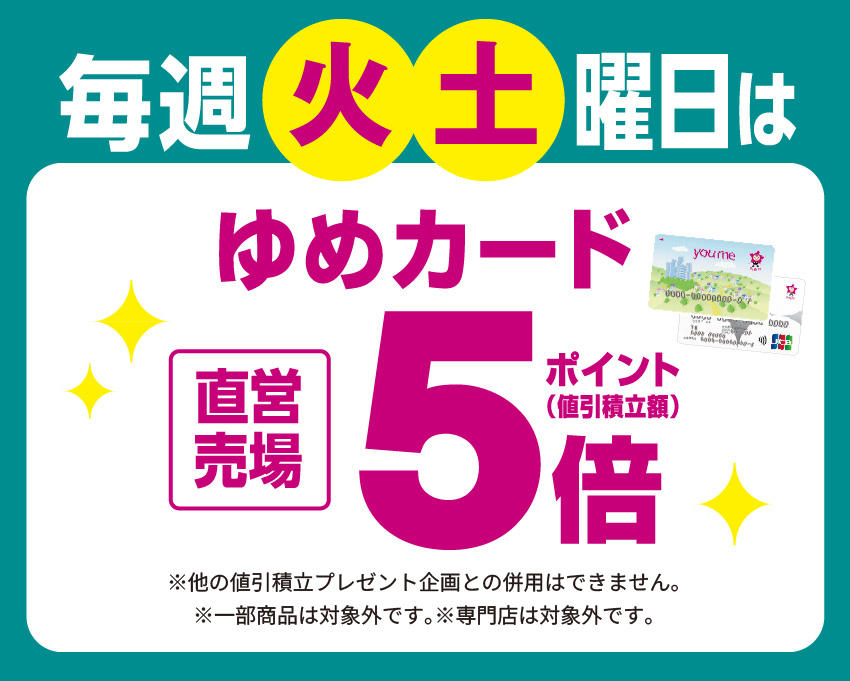 毎週火・土曜日は直営売場ゆめカードポイント(値引積立額)5倍 ※他の値引積立プレゼント企画との併用はできません。※一部商品は対象外です。※専門店は対象外です。